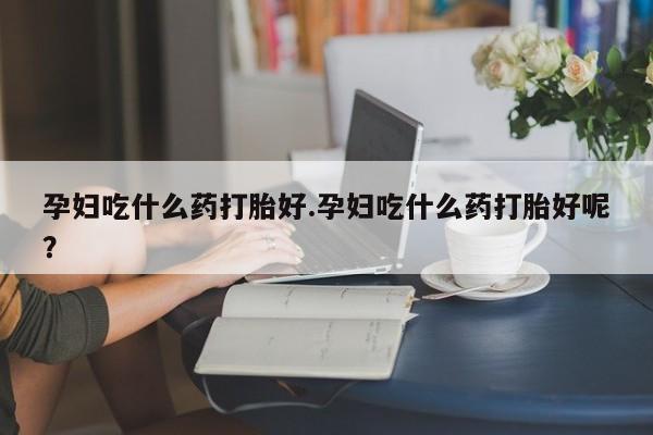 米非米索购买联系方式孕妇吃什么药打胎好.孕妇吃什么药打胎好呢？