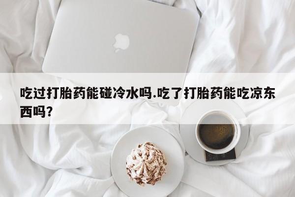 米非米索购买联系方式吃过打胎药能碰冷水吗.吃了打胎药能吃凉东西吗？