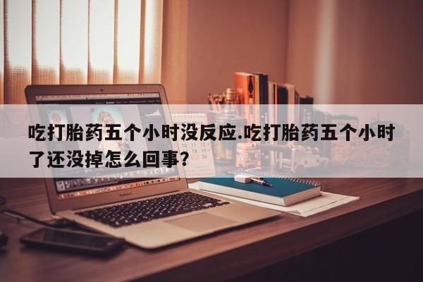 米非米索购买联系方式吃打胎药五个小时没反应.吃打胎药五个小时了还没掉怎么回事？