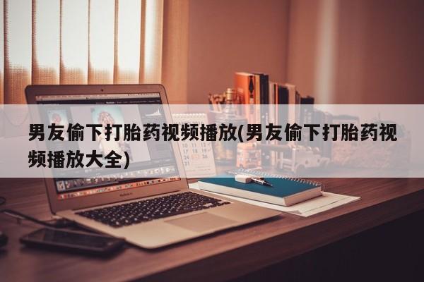米非米索购买联系方式男友偷下打胎药视频播放(男友偷下打胎药视频播放大全)