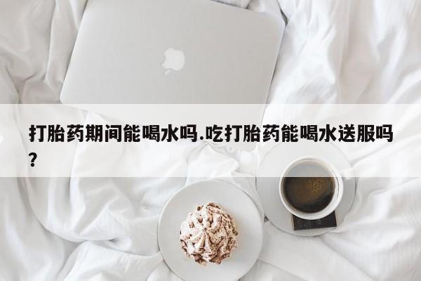 米非米索购买联系方式打胎药期间能喝水吗.吃打胎药能喝水送服吗？
