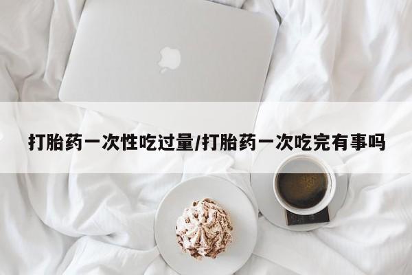 米非米索购买联系方式打胎药一次性吃过量/打胎药一次吃完有事吗