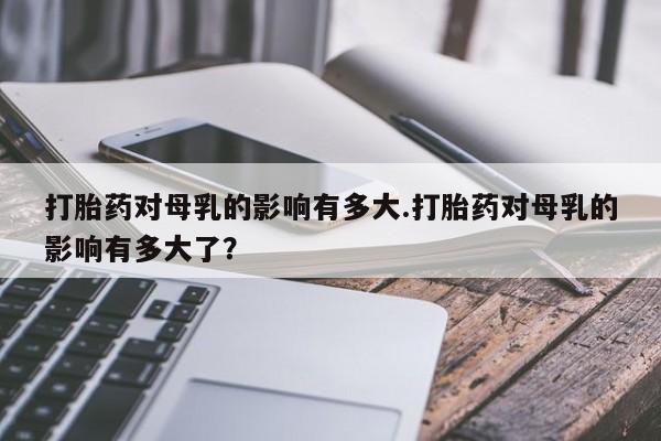 米非米索购买联系方式打胎药对母乳的影响有多大.打胎药对母乳的影响有多大了？