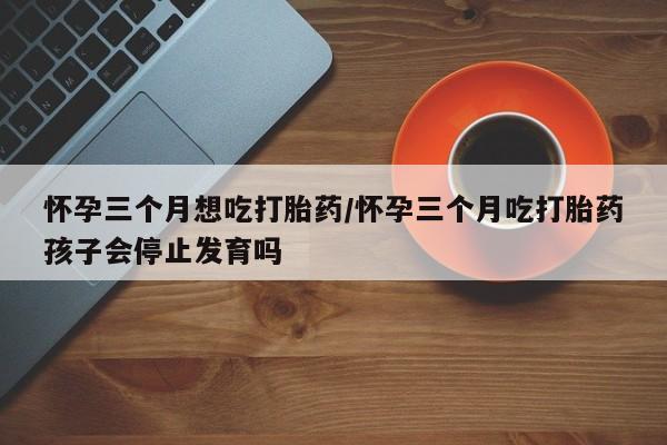 米非米索购买联系方式怀孕三个月想吃打胎药/怀孕三个月吃打胎药孩子会停止发育吗