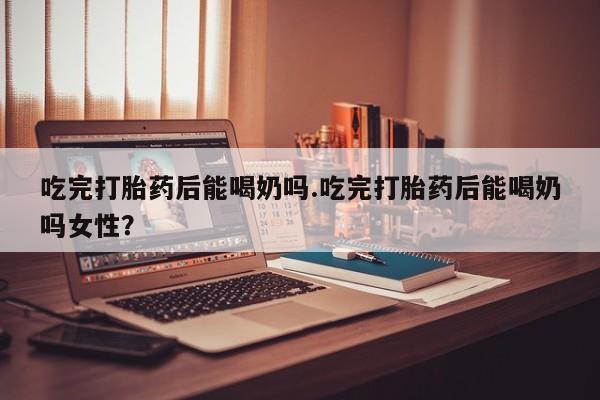米非米索购买联系方式吃完打胎药后能喝奶吗.吃完打胎药后能喝奶吗女性？