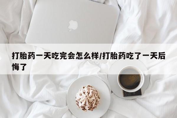 米非米索购买联系方式打胎药一天吃完会怎么样/打胎药吃了一天后悔了