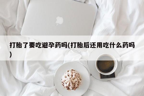 米非米索购买联系方式打胎了要吃避孕药吗(打胎后还用吃什么药吗)
