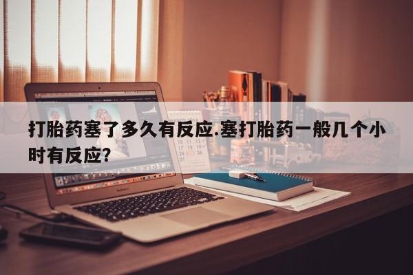 米非米索购买联系方式打胎药塞了多久有反应.塞打胎药一般几个小时有反应？