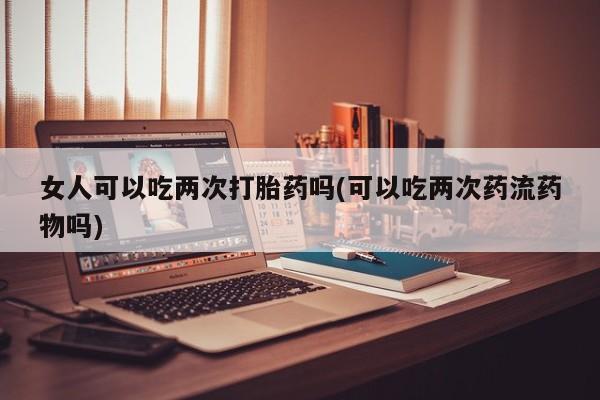 米非米索购买联系方式女人可以吃两次打胎药吗(可以吃两次药流药物吗)