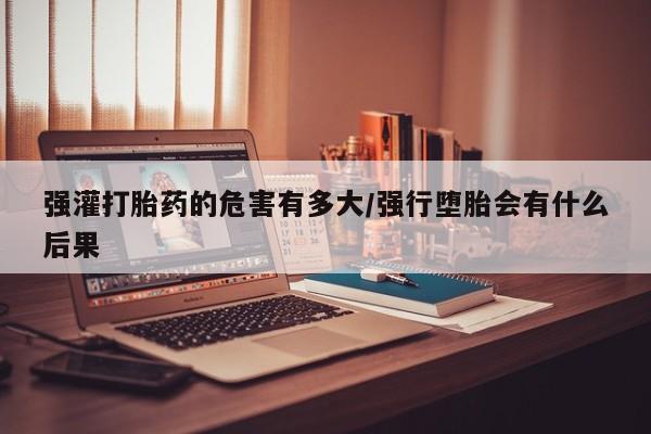 米非米索购买联系方式强灌打胎药的危害有多大/强行堕胎会有什么后果