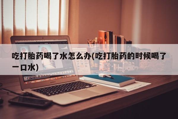 米非米索购买联系方式吃打胎药喝了水怎么办(吃打胎药的时候喝了一口水)