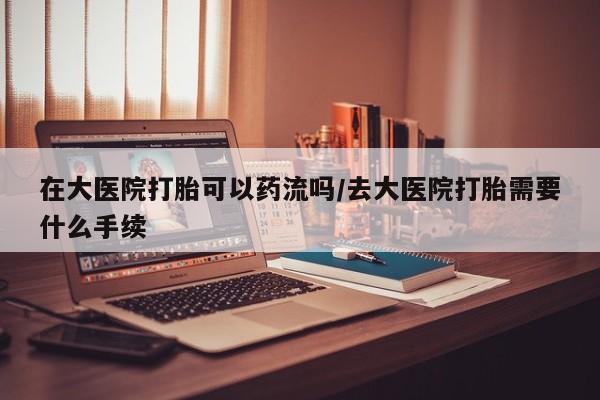 米非米索购买联系方式在大医院打胎可以药流吗/去大医院打胎需要什么手续