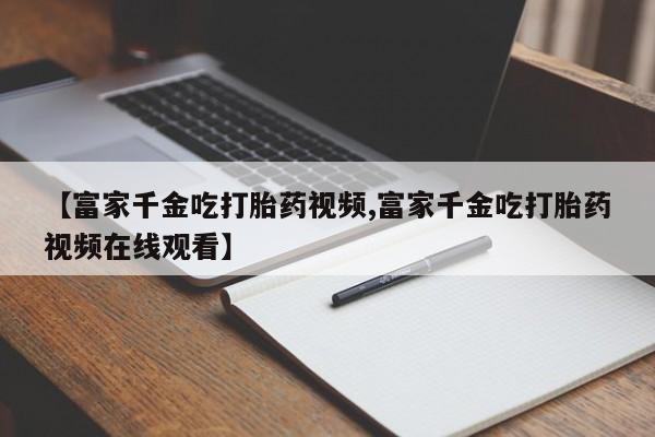 米非米索购买联系方式【富家千金吃打胎药视频,富家千金吃打胎药视频在线观看】