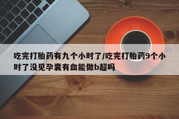 米非米索购买联系方式吃完打胎药有九个小时了/吃完打胎药9个小时了没见孕囊有血能做b超吗