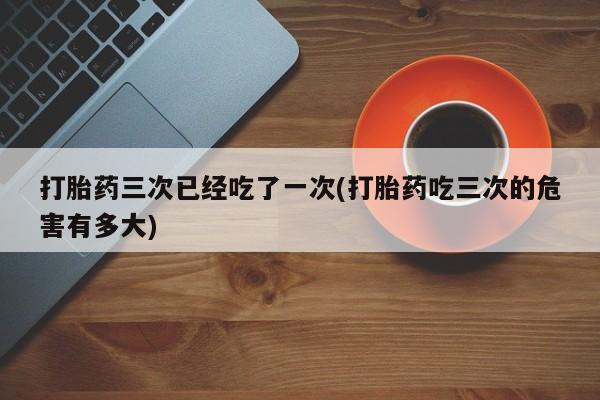 米非米索购买联系方式打胎药三次已经吃了一次(打胎药吃三次的危害有多大)