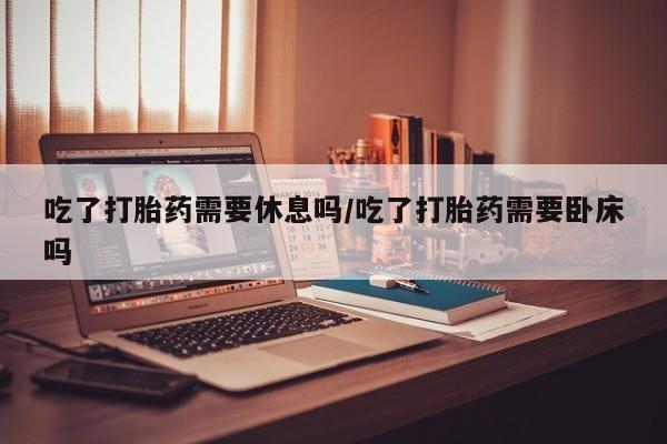米非米索购买联系方式吃了打胎药需要休息吗/吃了打胎药需要卧床吗