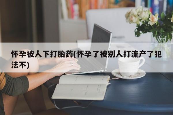 米非米索购买联系方式怀孕被人下打胎药(怀孕了被别人打流产了犯法不)