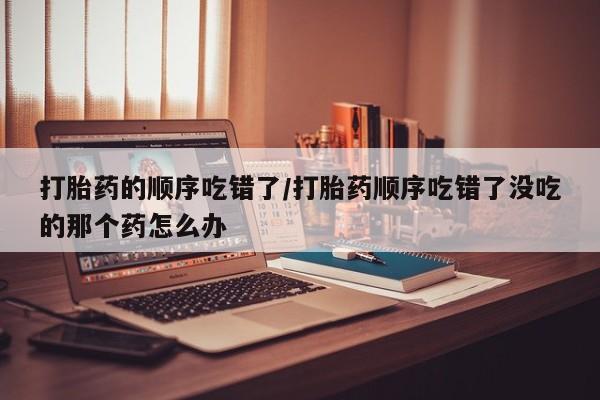 米非米索购买联系方式打胎药的顺序吃错了/打胎药顺序吃错了没吃的那个药怎么办