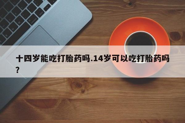 米非米索购买联系方式十四岁能吃打胎药吗.14岁可以吃打胎药吗？