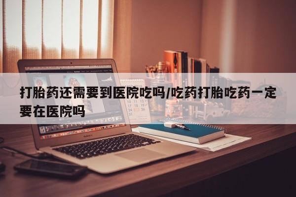 米非米索购买联系方式打胎药还需要到医院吃吗/吃药打胎吃药一定要在医院吗