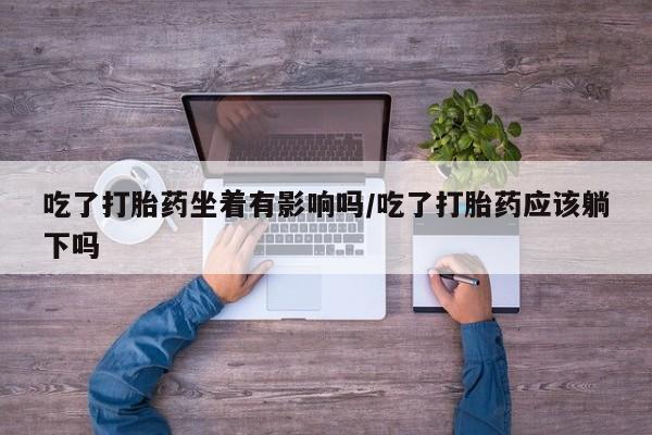米非米索购买联系方式吃了打胎药坐着有影响吗/吃了打胎药应该躺下吗