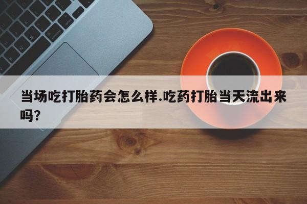 米非米索购买联系方式当场吃打胎药会怎么样.吃药打胎当天流出来吗？