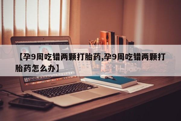 米非米索购买联系方式【孕9周吃错两颗打胎药,孕9周吃错两颗打胎药怎么办】