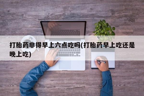 米非米索购买联系方式打胎药非得早上六点吃吗(打胎药早上吃还是晚上吃)