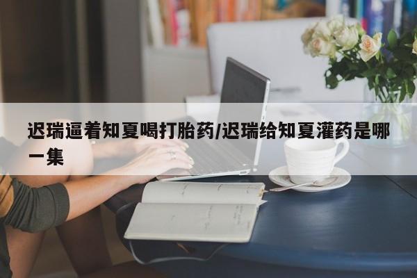 米非米索购买联系方式迟瑞逼着知夏喝打胎药/迟瑞给知夏灌药是哪一集
