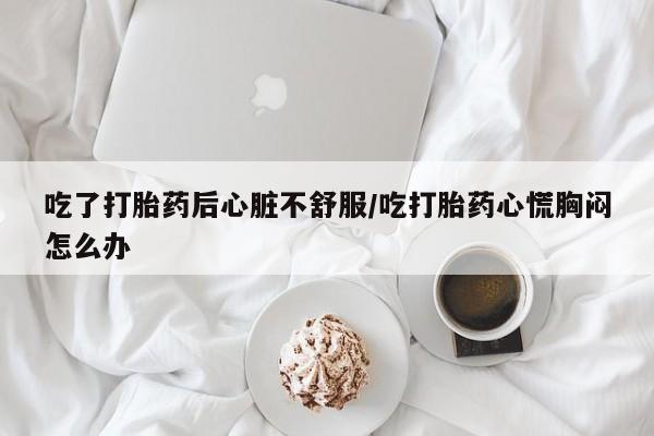 米非米索购买联系方式吃了打胎药后心脏不舒服/吃打胎药心慌胸闷怎么办
