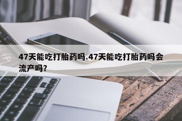 米非米索购买联系方式47天能吃打胎药吗.47天能吃打胎药吗会流产吗？