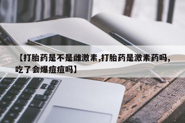 米非米索购买联系方式【打胎药是不是雌激素,打胎药是激素药吗,吃了会爆痘痘吗】