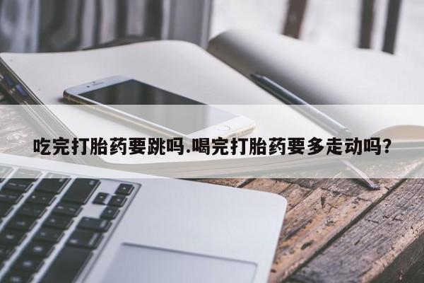 米非米索购买联系方式吃完打胎药要跳吗.喝完打胎药要多走动吗？