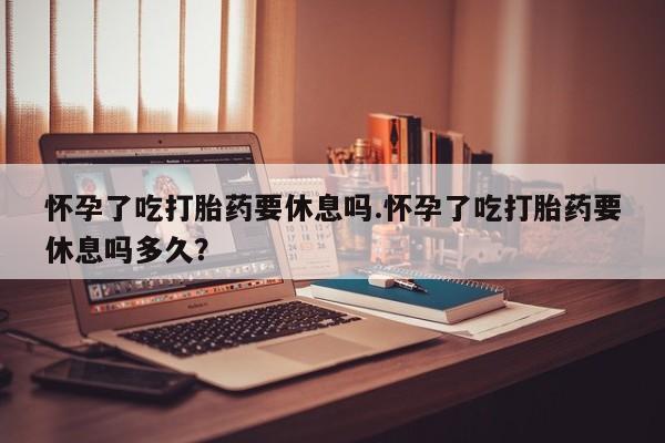 米非米索购买联系方式怀孕了吃打胎药要休息吗.怀孕了吃打胎药要休息吗多久？