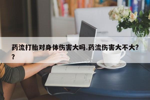 米非米索购买联系方式药流打胎对身体伤害大吗.药流伤害大不大?？
