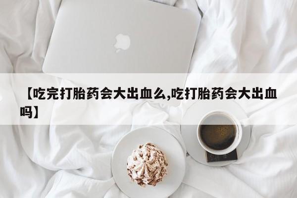 米非米索购买联系方式【吃完打胎药会大出血么,吃打胎药会大出血吗】
