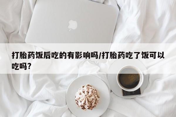 米非米索购买联系方式打胎药饭后吃的有影响吗/打胎药吃了饭可以吃吗?