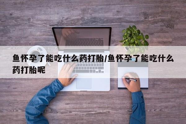 米非米索购买联系方式鱼怀孕了能吃什么药打胎/鱼怀孕了能吃什么药打胎呢