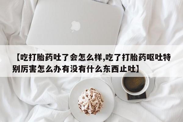 米非米索购买联系方式【吃打胎药吐了会怎么样,吃了打胎药呕吐特别厉害怎么办有没有什么东西止吐】