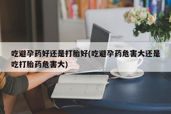 米非米索购买联系方式吃避孕药好还是打胎好(吃避孕药危害大还是吃打胎药危害大)