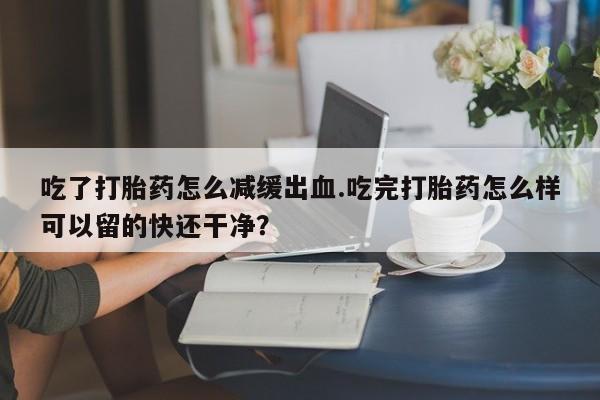 米非米索购买联系方式吃了打胎药怎么减缓出血.吃完打胎药怎么样可以留的快还干净？
