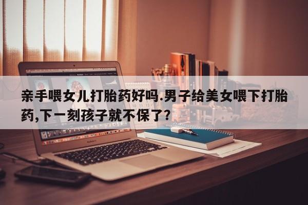 米非米索购买联系方式亲手喂女儿打胎药好吗.男子给美女喂下打胎药,下一刻孩子就不保了？