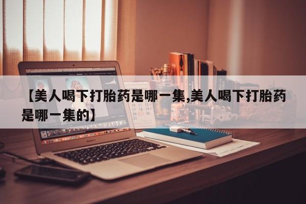 米非米索购买联系方式【美人喝下打胎药是哪一集,美人喝下打胎药是哪一集的】