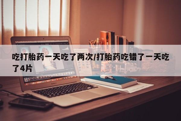 米非米索购买联系方式吃打胎药一天吃了两次/打胎药吃错了一天吃了4片