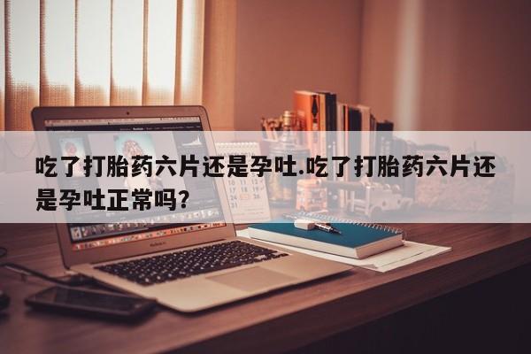 米非米索购买联系方式吃了打胎药六片还是孕吐.吃了打胎药六片还是孕吐正常吗？