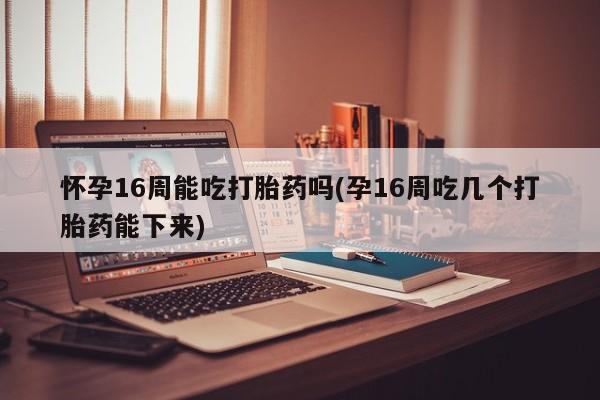 米非米索购买联系方式怀孕16周能吃打胎药吗(孕16周吃几个打胎药能下来)