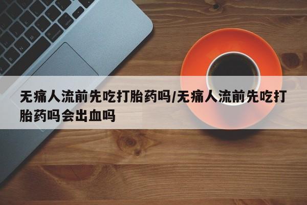 米非米索购买联系方式无痛人流前先吃打胎药吗/无痛人流前先吃打胎药吗会出血吗