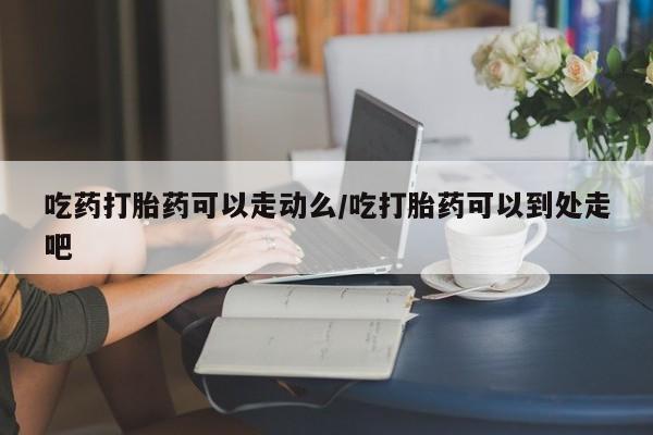 米非米索购买联系方式吃药打胎药可以走动么/吃打胎药可以到处走吧