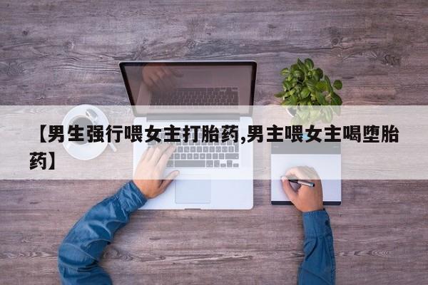 米非米索购买联系方式【男生强行喂女主打胎药,男主喂女主喝堕胎药】