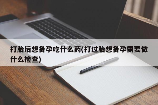 米非米索购买联系方式打胎后想备孕吃什么药(打过胎想备孕需要做什么检查)